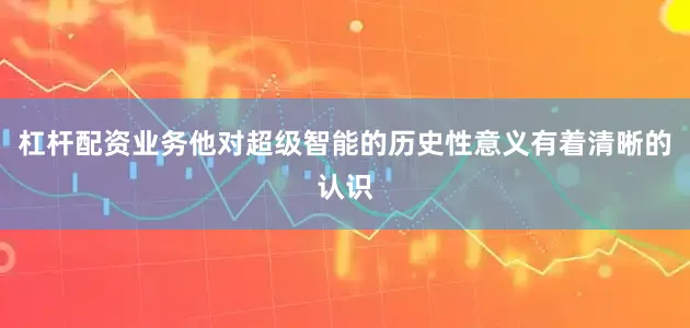 杠杆配资业务他对超级智能的历史性意义有着清晰的认识