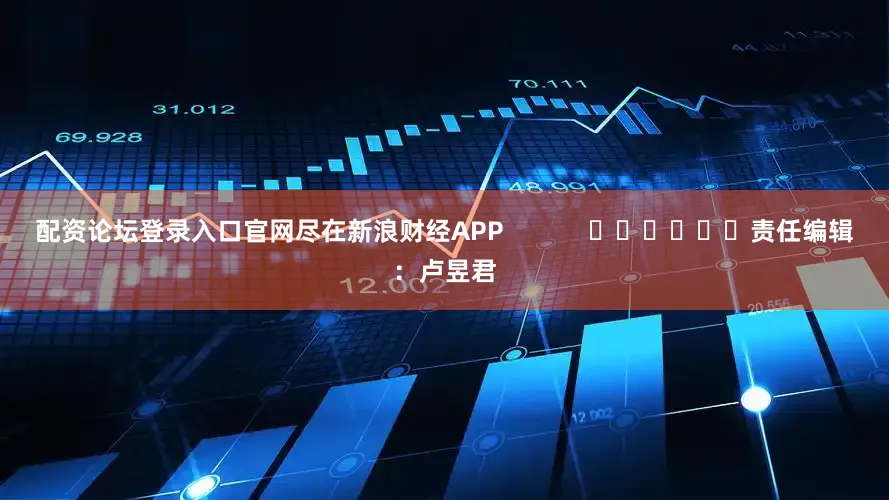 配资论坛登录入口官网尽在新浪财经APP            						责任编辑：卢昱君