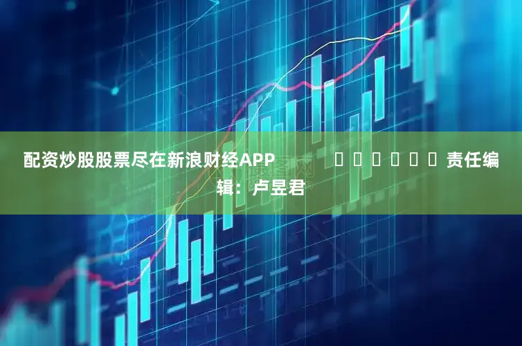 配资炒股股票尽在新浪财经APP            						责任编辑：卢昱君