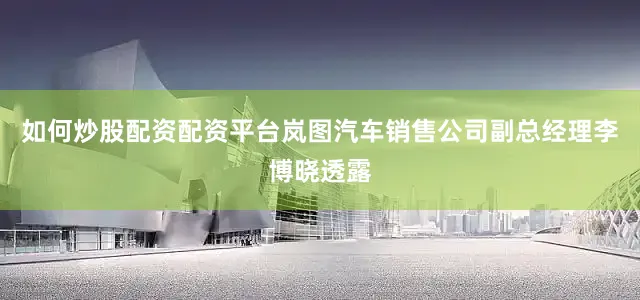 如何炒股配资配资平台岚图汽车销售公司副总经理李博晓透露