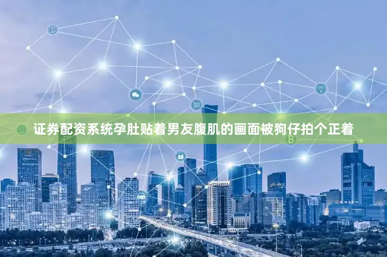 证券配资系统孕肚贴着男友腹肌的画面被狗仔拍个正着