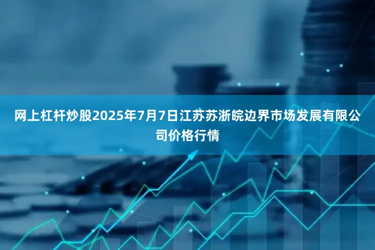 网上杠杆炒股2025年7月7日江苏苏浙皖边界市场发展有限公司价格行情