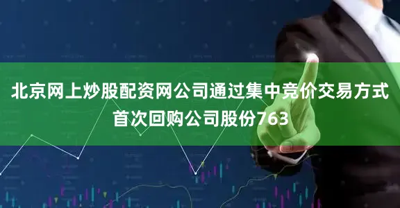 北京网上炒股配资网公司通过集中竞价交易方式首次回购公司股份763