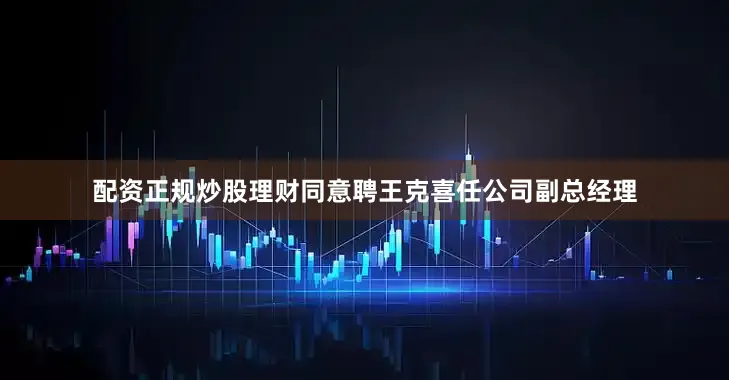 配资正规炒股理财同意聘王克喜任公司副总经理