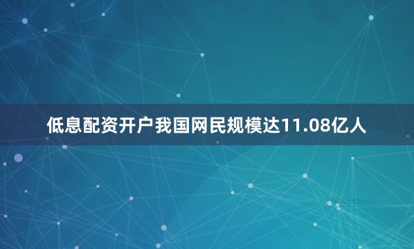 低息配资开户我国网民规模达11.08亿人