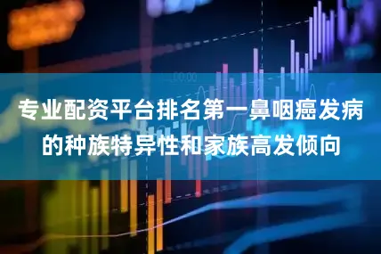 专业配资平台排名第一鼻咽癌发病的种族特异性和家族高发倾向